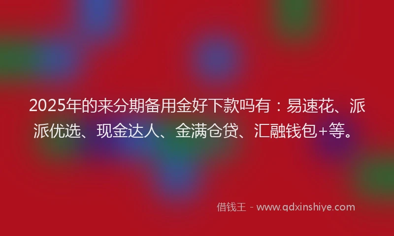 2025年的来分期备用金好下款吗有：易速花、派派优选、现金达人、金满仓贷、汇融钱包+等。