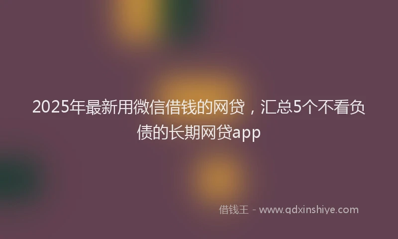 2025年最新用微信借钱的网贷，汇总5个不看负债的长期网贷app
