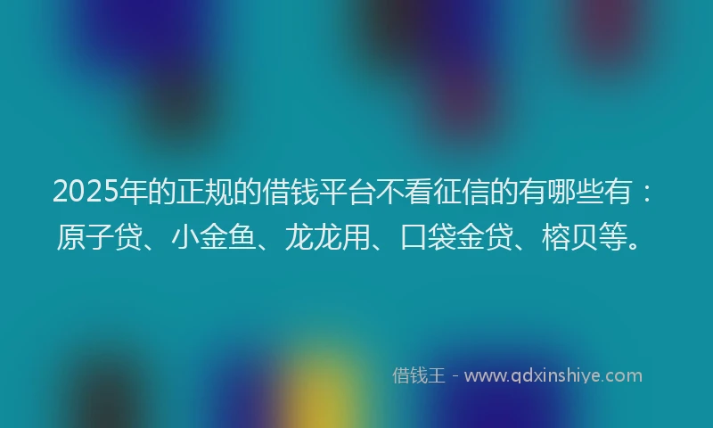 2025年的正规的借钱平台不看征信的有哪些有：原子贷、小金鱼、龙龙用、口袋金贷、榕贝等。