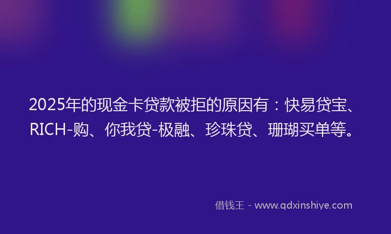 2025年的现金卡贷款被拒的原因有：快易贷宝、RICH-购、你我贷-极融、珍珠贷、珊瑚买单等。