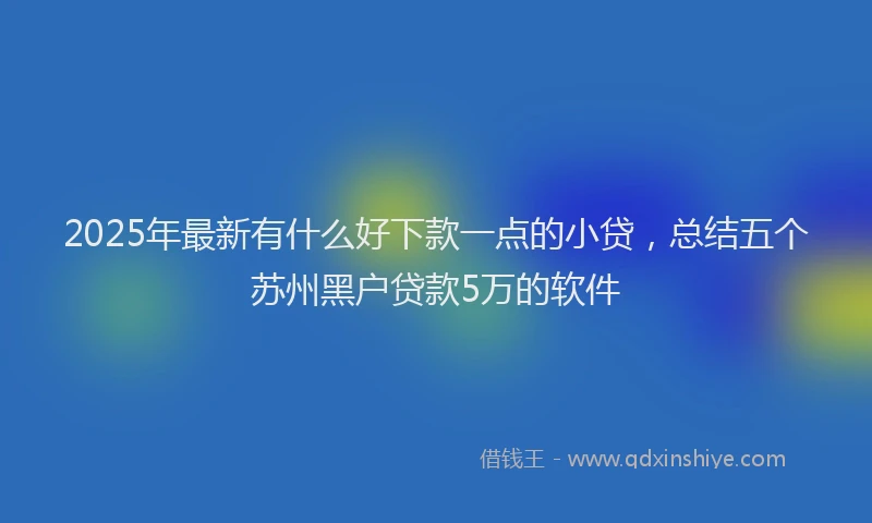2025年最新有什么好下款一点的小贷，总结五个苏州黑户贷款5万的软件
