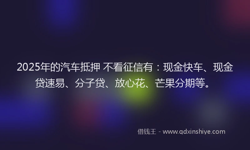 2025年的汽车抵押 不看征信有：现金快车、现金贷速易、分子贷、放心花、芒果分期等。