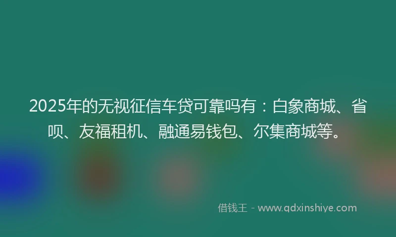 2025年的无视征信车贷可靠吗有：白象商城、省呗、友福租机、融通易钱包、尔集商城等。