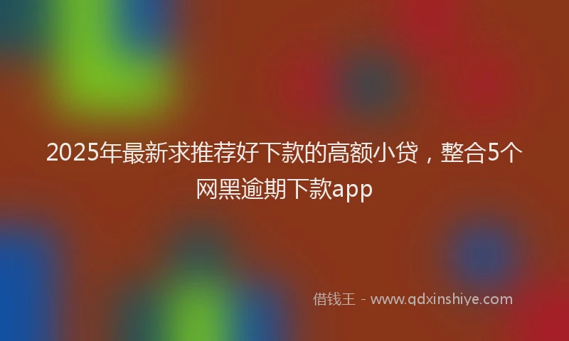 2025年最新求推荐好下款的高额小贷，整合5个网黑逾期下款app