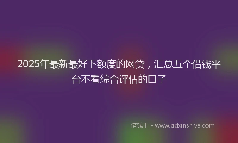 2025年最新最好下额度的网贷，汇总五个借钱平台不看综合评估的口子