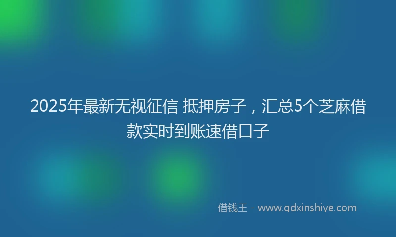 2025年最新无视征信 抵押房子，汇总5个芝麻借款实时到账速借口子