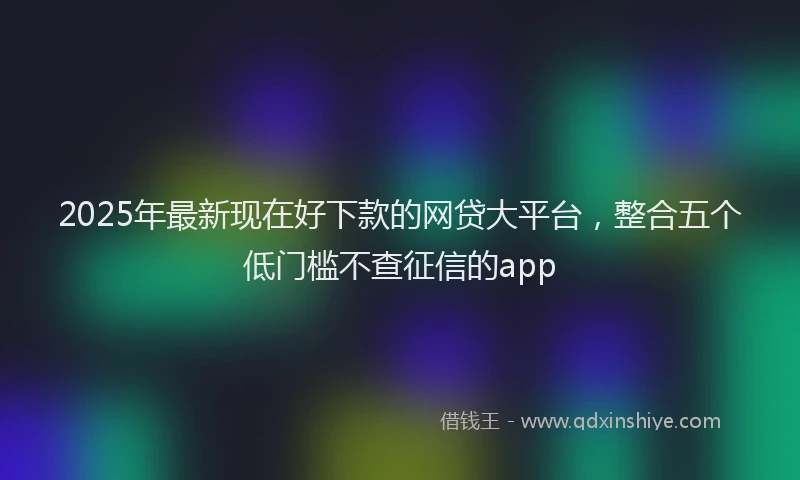2025年最新现在好下款的网贷大平台，整合五个低门槛不查征信的app
