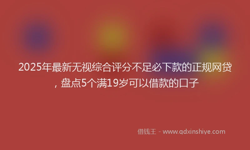 2025年最新无视综合评分不足必下款的正规网贷，盘点5个满19岁可以借款的口子