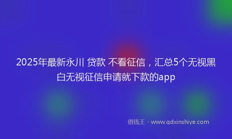 2025年最新永川 贷款 不看征信，汇总5个无视黑白无视征信申请就下款的app
