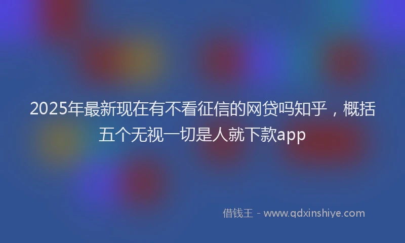 2025年最新现在有不看征信的网贷吗知乎，概括五个无视一切是人就下款app
