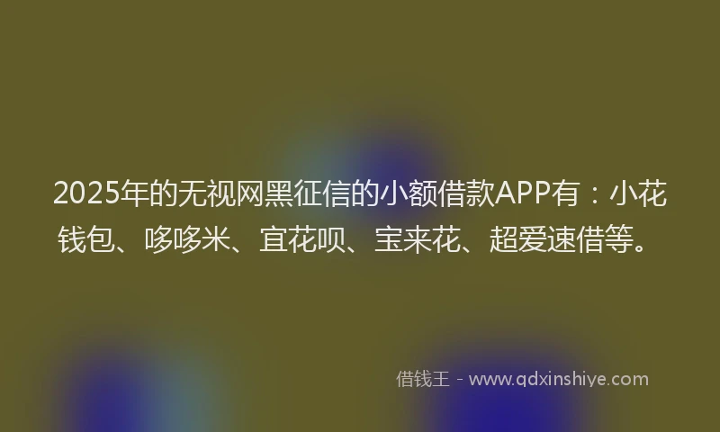 2025年的无视网黑征信的小额借款APP有：小花钱包、哆哆米、宜花呗、宝来花、超爱速借等。