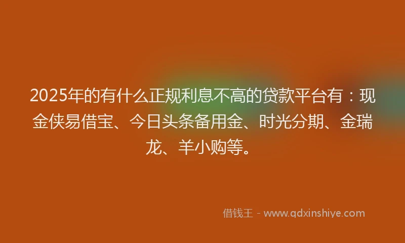 2025年的有什么正规利息不高的贷款平台有：现金侠易借宝、今日头条备用金、时光分期、金瑞龙、羊小购等。