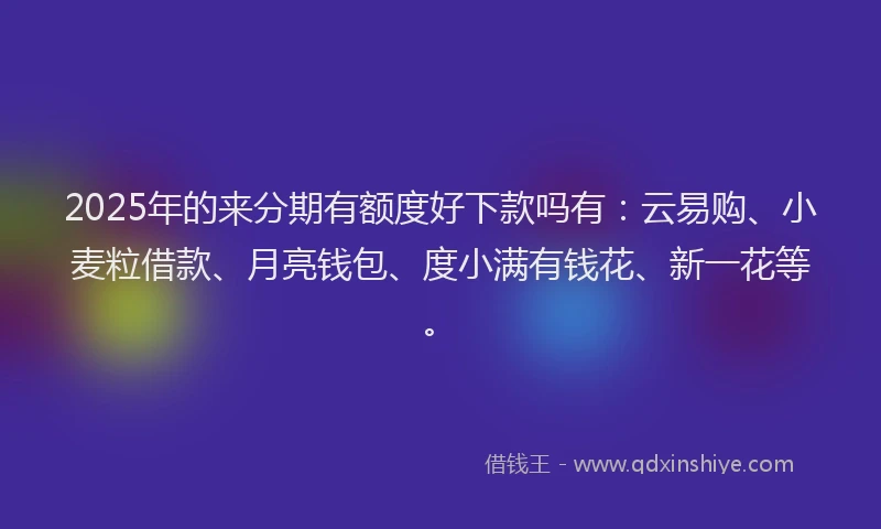 2025年的来分期有额度好下款吗有：云易购、小麦粒借款、月亮钱包、度小满有钱花、新一花等。