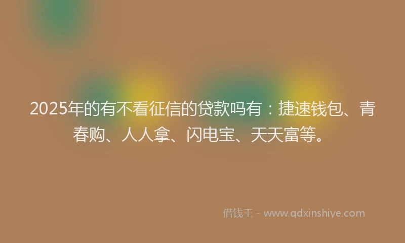 2025年的有不看征信的贷款吗有：捷速钱包、青春购、人人拿、闪电宝、天天富等。