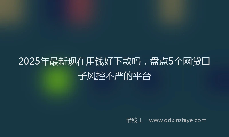 2025年最新现在用钱好下款吗，盘点5个网贷口子风控不严的平台