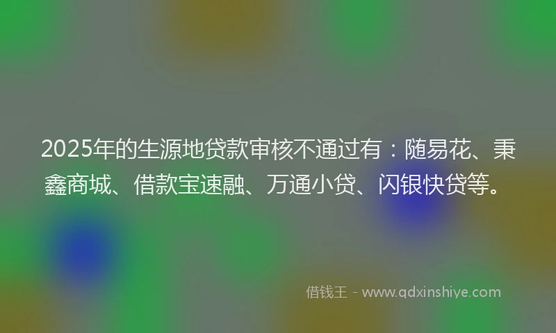 2025年的生源地贷款审核不通过有：随易花、秉鑫商城、借款宝速融、万通小贷、闪银快贷等。