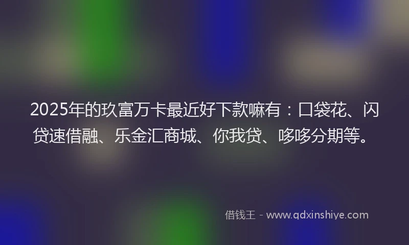 2025年的玖富万卡最近好下款嘛有：口袋花、闪贷速借融、乐金汇商城、你我贷、哆哆分期等。
