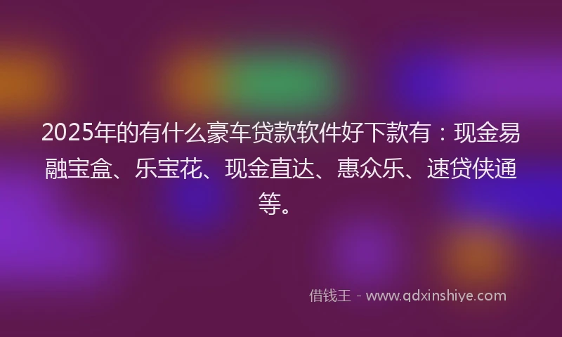 2025年的有什么豪车贷款软件好下款有：现金易融宝盒、乐宝花、现金直达、惠众乐、速贷侠通等。