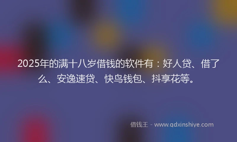 2025年的满十八岁借钱的软件有：好人贷、借了么、安逸速贷、快鸟钱包、抖享花等。