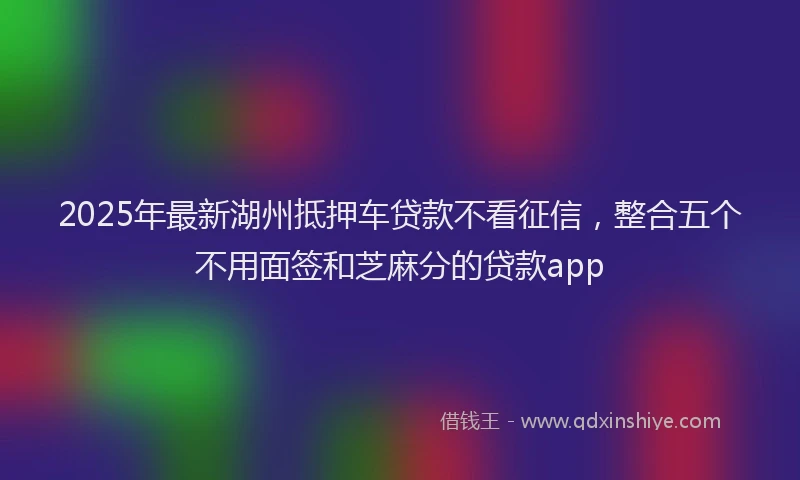 2025年最新湖州抵押车贷款不看征信，整合五个不用面签和芝麻分的贷款app