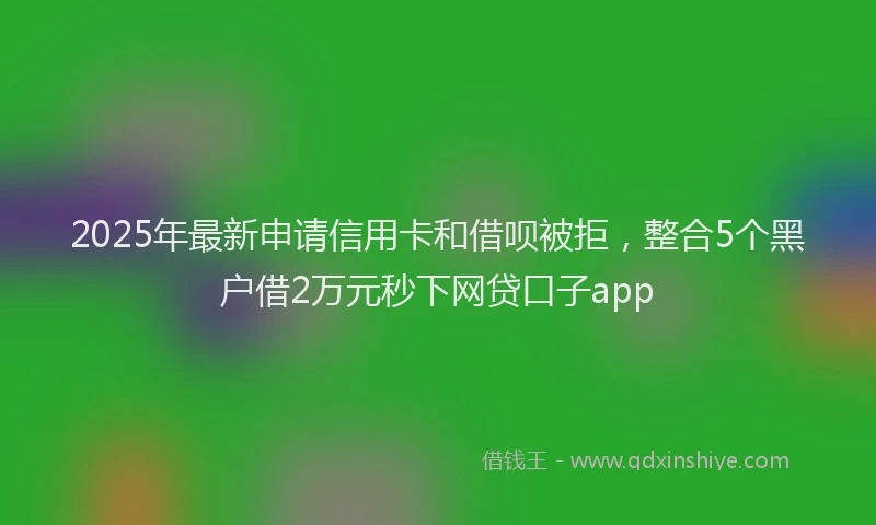 2025年最新申请信用卡和借呗被拒，整合5个黑户借2万元秒下网贷口子app