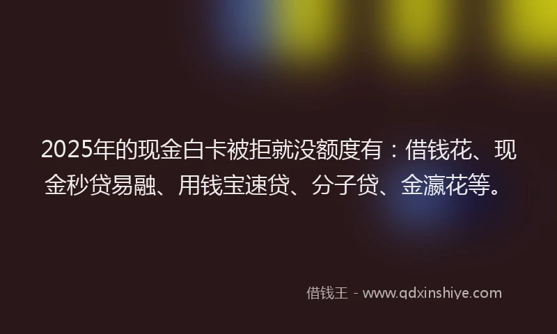 2025年的现金白卡被拒就没额度有：借钱花、现金秒贷易融、用钱宝速贷、分子贷、金瀛花等。