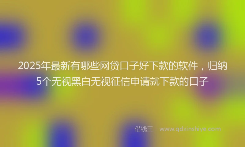 2025年最新有哪些网贷口子好下款的软件，归纳5个无视黑白无视征信申请就下款的口子