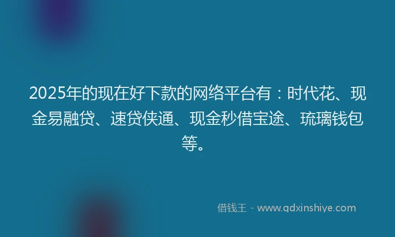 2025年的现在好下款的网络平台有：时代花、现金易融贷、速贷侠通、现金秒借宝途、琉璃钱包等。