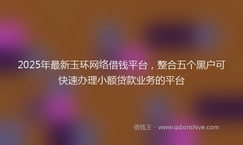 2025年最新玉环网络借钱平台，整合五个黑户可快速办理小额贷款业务的平台