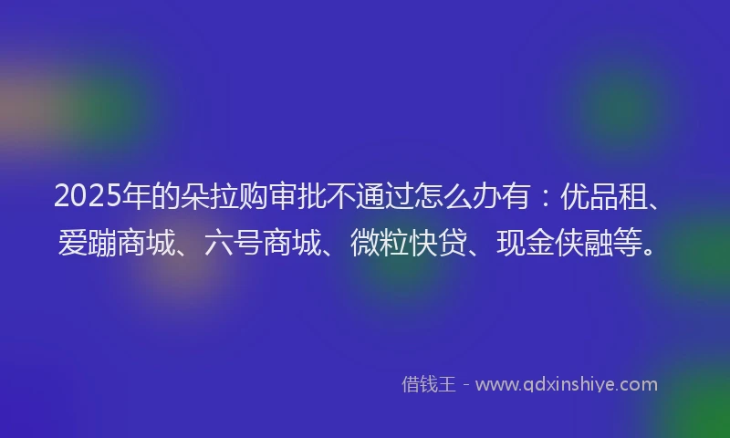 2025年的朵拉购审批不通过怎么办有：优品租、爱蹦商城、六号商城、微粒快贷、现金侠融等。