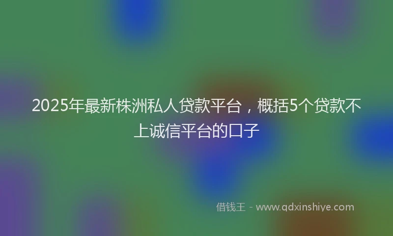 2025年最新株洲私人贷款平台，概括5个贷款不上诚信平台的口子