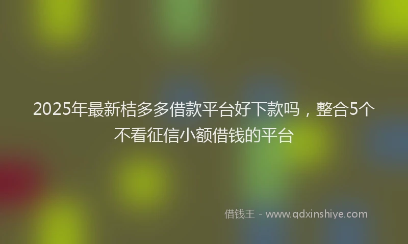 2025年最新桔多多借款平台好下款吗，整合5个不看征信小额借钱的平台