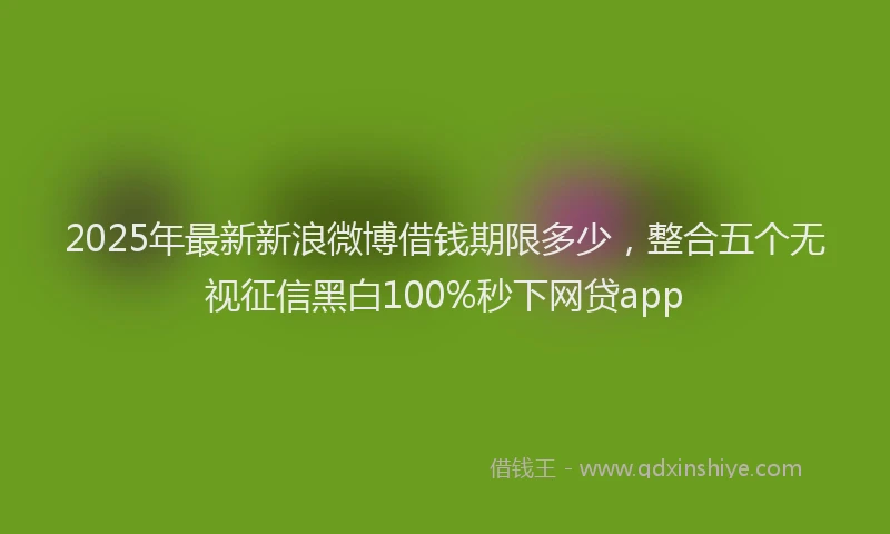 2025年最新新浪微博借钱期限多少，整合五个无视征信黑白100%秒下网贷app