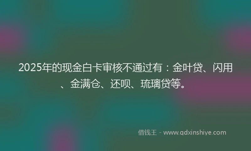 2025年的现金白卡审核不通过有：金叶贷、闪用、金满仓、还呗、琉璃贷等。