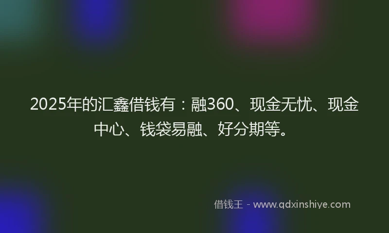 2025年的汇鑫借钱有：融360、现金无忧、现金中心、钱袋易融、好分期等。