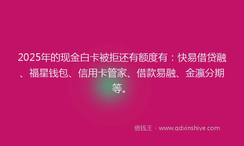 2025年的现金白卡被拒还有额度有：快易借贷融、福星钱包、信用卡管家、借款易融、金瀛分期等。