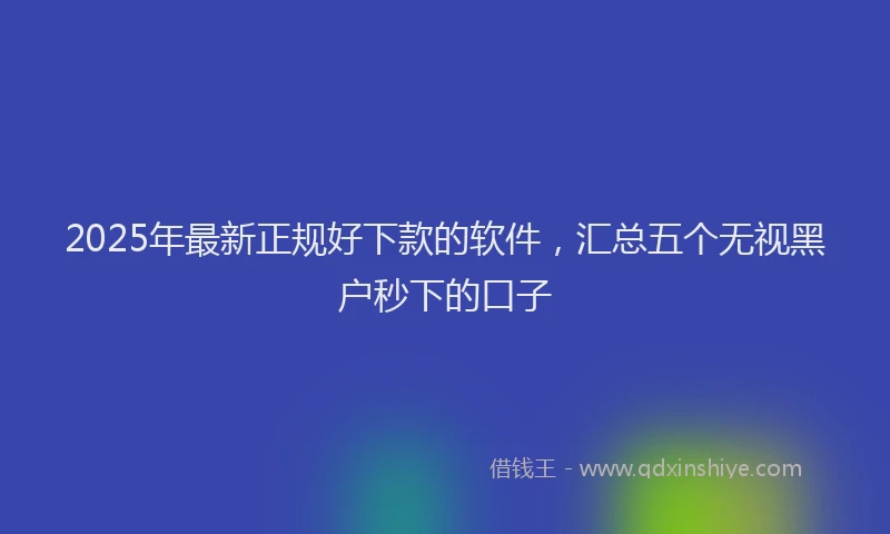 2025年最新正规好下款的软件，汇总五个无视黑户秒下的口子
