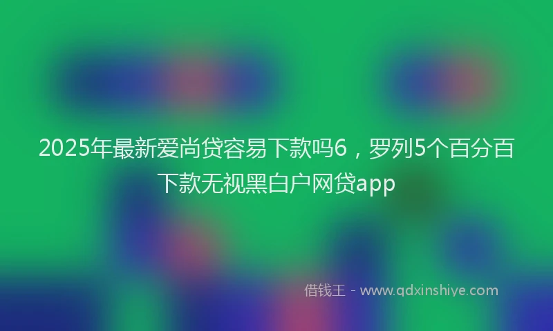 2025年最新爱尚贷容易下款吗6，罗列5个百分百下款无视黑白户网贷app
