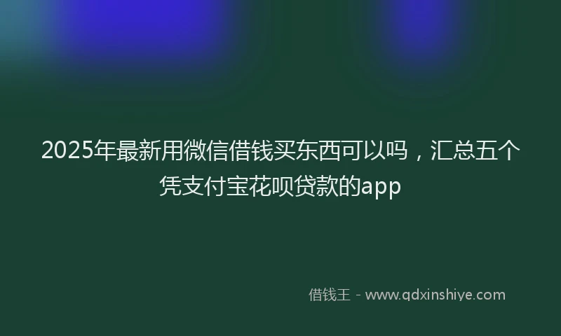 2025年最新用微信借钱买东西可以吗，汇总五个凭支付宝花呗贷款的app