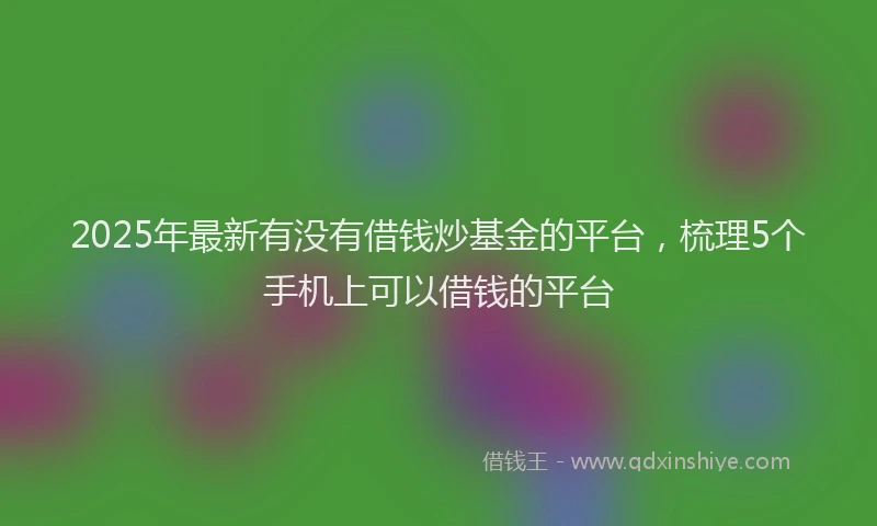 2025年最新有没有借钱炒基金的平台，梳理5个手机上可以借钱的平台