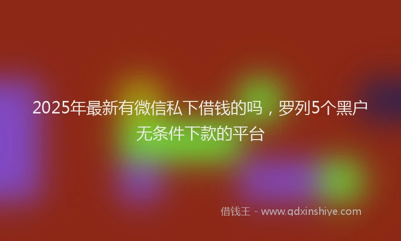 2025年最新有微信私下借钱的吗，罗列5个黑户无条件下款的平台