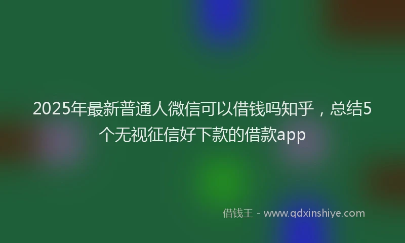 2025年最新普通人微信可以借钱吗知乎，总结5个无视征信好下款的借款app