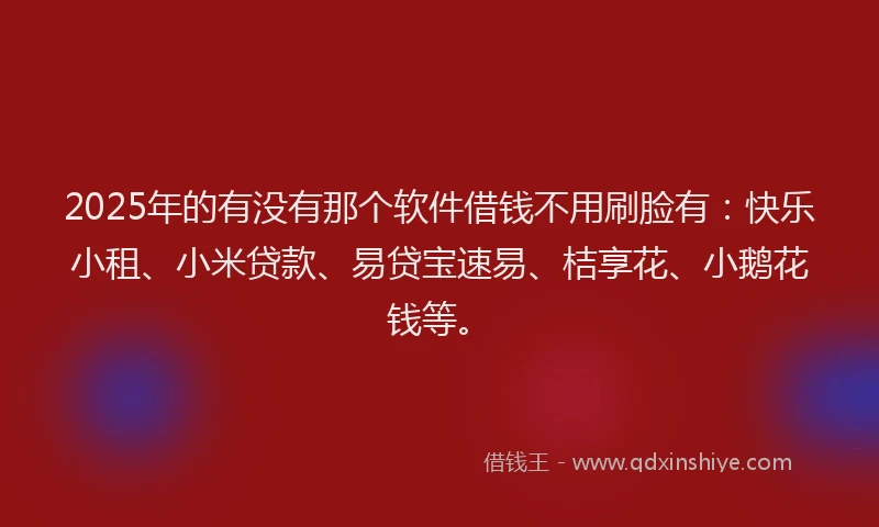 2025年的有没有那个软件借钱不用刷脸有：快乐小租、小米贷款、易贷宝速易、桔享花、小鹅花钱等。