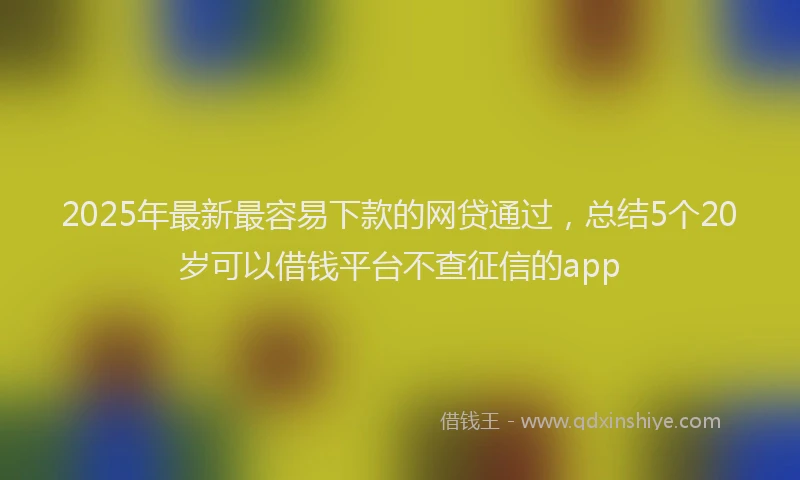 2025年最新最容易下款的网贷通过，总结5个20岁可以借钱平台不查征信的app