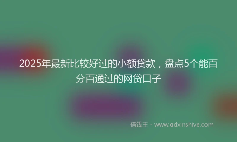2025年最新比较好过的小额贷款，盘点5个能百分百通过的网贷口子