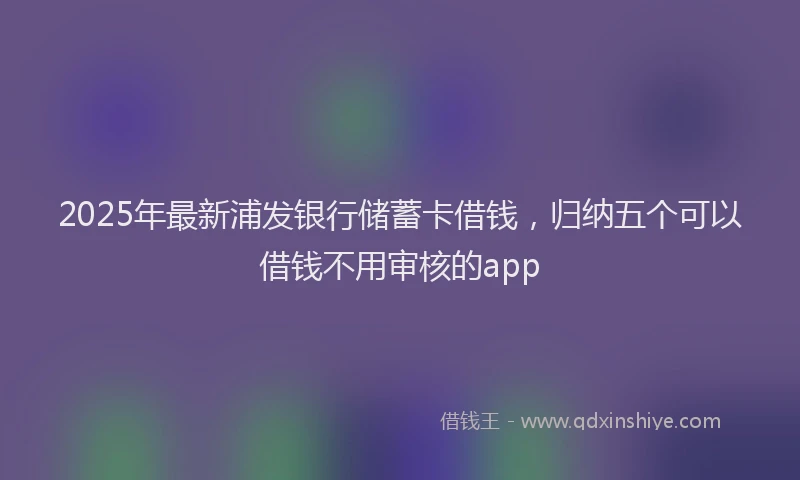 2025年最新浦发银行储蓄卡借钱，归纳五个可以借钱不用审核的app
