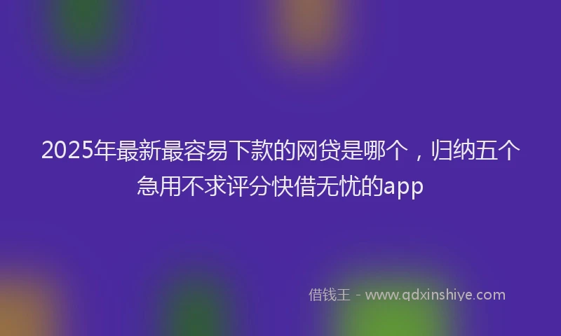 2025年最新最容易下款的网贷是哪个，归纳五个急用不求评分快借无忧的app