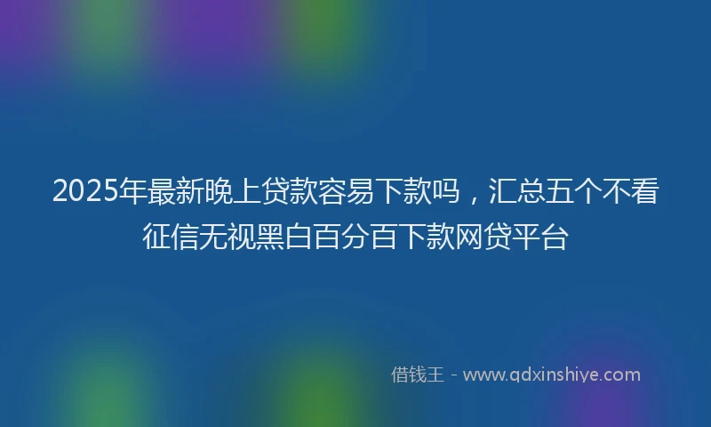 2025年最新晚上贷款容易下款吗，汇总五个不看征信无视黑白百分百下款网贷平台