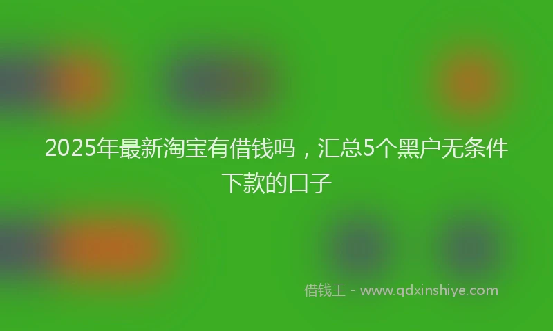 2025年最新淘宝有借钱吗，汇总5个黑户无条件下款的口子
