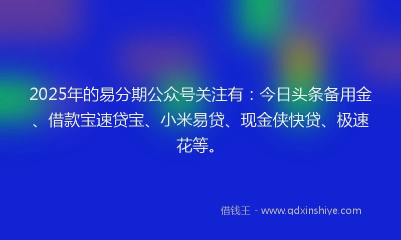 2025年的易分期公众号关注有：今日头条备用金、借款宝速贷宝、小米易贷、现金侠快贷、极速花等。